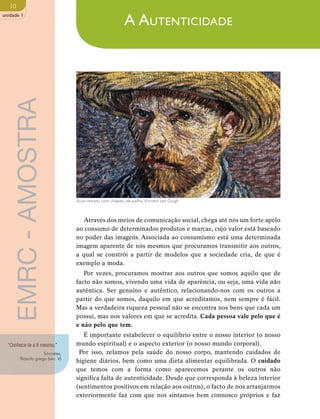 10 
unidade 1 
Auto-retrato com chapéu de palha, Vincent van Gogh 
Através dos meios de comunicação social, chega até nós um forte apelo 
ao consumo de determinados produtos e marcas, cujo valor está baseado 
no poder das imagens. Associada ao consumismo está uma determinada 
imagem aparente de nós mesmos que procuramos transmitir aos outros, 
a qual se constrói a partir de modelos que a sociedade cria, de que é 
exemplo a moda. 
Por vezes, procuramos mostrar aos outros que somos aquilo que de 
facto não somos, vivendo uma vida de aparência, ou seja, uma vida não 
autêntica. Ser genuíno e autêntico, relacionando-nos com os outros a 
partir do que somos, daquilo em que acreditamos, nem sempre é fácil. 
Mas a verdadeira riqueza pessoal não se encontra nos bens que cada um 
possui, mas nos valores em que se acredita. Cada pessoa vale pelo que é 
e não pelo que tem. 
É importante estabelecer o equilíbrio entre o nosso interior (o nosso 
mundo espiritual) e o aspecto exterior (o nosso mundo corporal). 
Por isso, zelamos pela saúde do nosso corpo, mantendo cuidados de 
higiene diários, bem como uma dieta alimentar equilibrada. O cuidado 
que temos com a forma como aparecemos perante os outros não 
significa falta de autenticidade. Desde que corresponda à beleza interior 
(sentimentos positivos em relação aos outros), o facto de nos arranjarmos 
exteriormente faz com que nos sintamos bem connosco próprios e faz 
“Conhece-te a ti mesmo.” 
Sócrates, 
filósofo grego (séc. V) 
A Autenticidade 
EMRC - AMOSTRA 
 