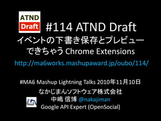 #114 ATND Draft
イベントの下書き保存とプレビュー
できちゃう Chrome Extensions
http://ma6works.mashupaward.jp/oubo/114/
#MA6 Mashup Lightning Talks 2010年11月10日
なかじまんソフトウェア株式会社
中嶋 信博 @nakajiman
Google API Expert (OpenSocial)
 