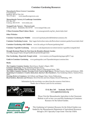 Container Gardening Resources 
Massachusetts Flower Growers’ Association 
8 Gould Road 
Bedford, MA 01730-1241 
781-275-4811 www.massflowergrowers.com 
Massachusetts Nursery & Landscape Association 
P.O. Box 387 
Conway, MA 01341 www.mnla.com 
Tranquil Lake Nursery - Warren Leach 
45 River Street Rehoboth, MA 02769 www.tranquil-lake.com 
UMass Extension Plant Culture Sheets ww.umassgreeninfo.org/fact_sheets/index.html 
Other Websites 
Container Gardening for Wildlife www.nwf.org/backyardwildlifehabitat/container.cfm 
Container Gardening Lessons http://aggie-horticulture.tamu.edu/floriculture/container-garden/lesson/index.html 
Container Gardening with Children www.fns.usda.gov/tn/Parents/gardening.html 
Container Vegetable Gardening www.ext.vt.edu/departments/envirohort/articles/vegetables/contgrdn.html 
Drought Resistant Plants for Pots from the Brooklyn Botanic Garden 
www.bbg.org/gar2/topics/design/handbooks/potted/drought.html 
Fine Gardening - Hypertufa Trough Article www.taunton.com/finegardening/pages/g00117.asp 
Guide to Container Gardening www.gardenguides.com/Tipsandtechniques/container.htm 
Books 
The Complete Container Garden, David Joyce, Reader’s Digest, 2003. 
Container Gardening, Storey Publishing Wisdom Series. 
Container Water Gardens, Phillip Swindells, Barron’s Educational Series, 2001. 
The Edible Container Garden: Growing Fresh Food in Small Spaces, Michael Guerra, Simon and Schuster, 2000. 
Gardening in Containers: Creative Ideas from America’s Best Gardeners, Fine Gardening Editors, Taunton Press, 
2002. 
Growing Herbs in Containers, Sal Gilberte and Maggie Oster, Storey Publications. 
Roof Gardens, Balconies and Terraces, David Stevens and Jerry Harpur, Rizzoli Publishing. 1997. 
Information for this newsletter was taken from the resources listed above. 
Thanks also to Warren Leach for his assistance. 
P. O. Box 345 Seekonk, MA 02771 
www.aginclassroom.org 
Please Visit the Massachusetts Agriculture in the Classroom 
Website to tell us how you used this Gardening in Containers 
Resource for the School Garden. 
This Gardening in Containers Resource for the School Garden was 
funded by the Massachusetts Department of Agricultural Resources 
through a 2011 Specialty Crops Grant from the USDA 
