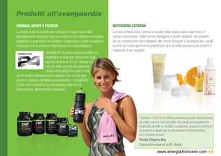 Prodotti all’avanguardia
ENERGIA, SPORT E FITNESS                                                  NUTRIZIONE ESTERNA
La nostra linea di prodotti per l’energia e lo sport sono stati           La linea di Nutrizione Esterna si avvale della nostra vasta esperienza in
appositamente ideati per darti una marcia in più attraverso bevande       campo nutrizionale. Dalle creme detergenti a quelle idratanti, dai prodotti
ipotoniche e isotoniche che idratano l’organismo o drink energetici e     per la ricostituzione del collagene alle creme leviganti e shampoo per capelli
integratori che favoriscono l’attenzione e la concentrazione.             lucenti, la nostra gamma di prodotti per la cura della persona può aiutarti a
                                                                          migliorare il tuo aspetto!
                            Herbalife24: la prima linea di prodotti per
                            soddisfare le esigenze nutrizionali degli
                            sportivi durante le 24 ore. Basata sui
                            principi della scienza più avanzata,
                            la linea Herbalife24 è rivolta a tutti:
da chi pratica saltuariamente jogging a chi si reca ogni
giorno in palestra, all’atleta professionista – Herbalife24
ti offre tutti i prodotti di cui hai bisogno nelle fasi di
preparazione, allenamento e recupero.




                                                                                              “Formula 1 H24 è un’ottima soluzione quando sono lontana
                                                                                              da casa e non è così semplice fare pasti nutrizionalmente
                                                                                              bilanciati; prendo un frullato a colazione, grazie al contenuto
                                                                                              di proteine è ideale per le mie sessioni di allenamento…
                                                                                              ed è davvero buono.”
                                                                                              Tania Cagnotto,
                                                                                              Campionessa di tuffi, Italia.
                                                                                                             www.energiaXvincere.com 10
 