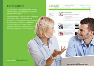 Formazione
Una volta diventato Distributore Indipendente Herbalife,
ti forniremo tutti gli strumenti e il training necessari per
lo sviluppo della tua attività.
Materiale informativo sui prodotti di facile comprensione,
formazione sui principi di base della nutrizione,
strumenti utili ad amministrare un’attività commerciale
di dimensioni medio-piccole, tanti consigli pratici
e informazioni sugli eventi. Herbalife ti mette a
disposizione una vasta gamma di strumenti, al di
là delle tue conoscenze ed esperienze lavorative.




Inizia visitando MyHerbalife.it

                                                               www.energiaXvincere.com 14
 