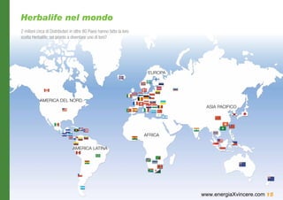 Herbalife nel mondo
2 milioni circa di Distributori in oltre 80 Paesi hanno fatto la loro
scelta Herbalife; sei pronto a diventare uno di loro?




                                                                         EUROPA




            AMERICA DEL NORD
                                                                                   ASIA PACIFICO




                                                                        AFRICA


                                 AMERICA LATINA




                                                                                  www.energiaXvincere.com 15
 