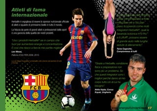 Atleti di fama
    internazionale                                                                                  “La disciplina dei tuffi richiede
                                                                                                    molta concentrazione e forza
    Herbalife è orgogliosa di essere lo sponsor nutrizionale ufficiale                              muscolare ed io sto pian
    di atleti e squadre di primissimo livello in tutto il mondo.
                                                                                                    piano scoprendo come molti
    La fiducia da parte di grandi atleti e professionisti dello sport                               integratori Herbalife®, quali la
    è una garanzia della qualità dei nostri prodotti.                                               bevanda isotonica H³0 Pro™
                                                                                                    e il Liftoff®, possano essere
    “Uso i prodotti Herbalife® sia in campo che                                                     di grande aiuto nelle lunghe
    fuori per aumentare energia e concentrazione.                                                   sedute di allenamento”.
    È così che riesco a fare le mie partite migliori”.                                              Tania Cagnotto,
    Leo Messi,                                                                                      Campionessa di tuffi
    Pallone d’Oro FIFA 2009, 2010.

    La Leo Messi Foundation e Herbalife uniti a favore dei bambini di tutto
    il mondo.                                                                 “Grazie a Herbalife, condizione
                                                                              fisica e preparazione non
                                                                              sono più un problema. So
                                                                              che questi integratori sono i
                                                                              migliori perché danno al mio
                                                                              corpo tutto ciò di cui ha

t
                                                                              bisogno”.
                                                                              Attila Vajda, Canoa
                                                                              Kayak, Ungheria




r                                                                                              www.energiaXvincere.com 17
 