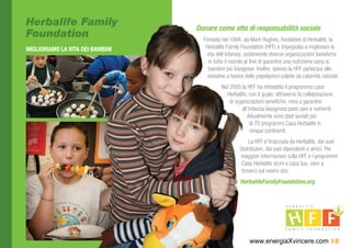 Herbalife Family                  Donare come atto di responsabilità sociale
Foundation                          Fondata nel 1994, da Mark Hughes, fondatore di Herbalife, la
MIGLIORIAMO LA VITA DEI BAMBINI      Herbalife Family Foundation (HFF) è impegnata a migliorare la
                                     vita dell’infanzia, sostenendo diverse organizzazioni benefiche
                                       in tutto il mondo al fine di garantire una nutrizione sana ai
                                       bambini più bisognosi. Inoltre, spesso la HFF partecipa alle
                                      iniziative a favore delle popolazioni colpite da calamità naturali.
                                             Nel 2005 la HFF ha introdotto il programma casa
                                               Herbalife, con il quale, attraverso la collaborazione
                                                 di organizzazioni benefiche, mira a garantire
                                                       all’infanzia bisognosa pasti sani e nutrienti.
                                                          Attualmente sono stati avviati più
                                                            di 70 programmi Casa Herbalife in
                                                            cinque continenti.
                                                           La HFF è finanziata da Herbalife, dai suoi
                                                      Distributori, dai suoi dipendenti e amici. Per
                                                      maggiori informazioni sulla HFF e i programmi
                                                       Casa Herbalife vicini a casa tua, vieni a
                                                       trovarci sul nostro sito:
                                                      HerbalifeFamilyFoundation.org




                                                           www.energiaXvincere.com 18
 
