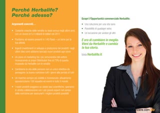 Perché Herbalife?
Perché adesso?
                                                                          Scopri l’Opportunità commerciale Herbalife:
Argomenti concreti…                                                       •	 Una soluzione per una vita sana
                                                                          •	 Possibilità di guadagni extra
•	 Costante crescita delle vendite su base annua negli ultimi anni,
   con un record di 5,4 miliardi di dollari nel 2011                      •	 Un’occasione per aiutare gli altri

•	 Puntiamo ad essere presenti in 140 Paesi – un bene per la              È ora di cambiare in meglio. 	
   tua attività                                                           Vieni da Herbalife e cambia 	
•	 Ingenti investimenti in sviluppo e produzione dei prodotti: negli      la tua storia.
   ultimi dieci anni abbiamo lanciato nuovi prodotti ogni anno
                                                                          Visita Herbalife.it
•	 Un piano di marketing tra i più remunerativi del settore
   riconoscendo ai propri Distributori fino al 73% di quanto
   incassato da Herbalife con le vendite

•	 Cambiamo la vita delle persone con un unico obiettivo da
   perseguire: la buona nutrizione tutti i giorni alla portata di tutti

•	 Un marchio sempre più visibile e riconosciuto: attualmente
   sponsorizziamo 150 squadre ed eventi in tutto il mondo

•	 I nostri prodotti poggiano su solide basi scientifiche; operiamo
   in stretta collaborazione con i più grandi esperti nel campo
   della nutrizione per assicurarti i migliori prodotti possibili




                                                                                                             www.energiaXvincere.com 20
 