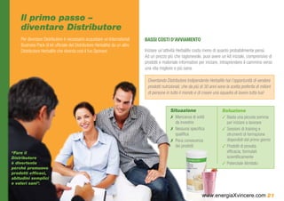 Il primo passo –
    diventare Distributore
    Per diventare Distributore è necessario acquistare un International       BASSI COSTI D’AVVIAMENTO
    Business Pack (il kit ufficiale del Distributore Herbalife) da un altro
    Distributore Herbalife che diventa così il tuo Sponsor.                   Iniziare un’attività Herbalife costa meno di quanto probabilmente pensi.
                                                                              Ad un prezzo più che ragionevole, puoi avere un kit iniziale, comprensivo di
                                                                              prodotti e materiale informativo per iniziare, intraprendere il cammino verso
                                                                              una vita migliore e più sana.

                                                                               Diventando Distributore Indipendente Herbalife hai l’opportunità di vendere
                                                                               prodotti nutrizionali, che da più di 30 anni sono la scelta preferita di milioni
                                                                               di persone in tutto il mondo e di creare una squadra di lavoro tutta tua!


                                                                                             Situazione                        Soluzione
                                                                                             ✗✗ Mancanza di soldi              ✓✓Basta una piccola somma
                                                                                                da investire                     per iniziare a lavorare
                                                                                             ✗✗ Nessuna specifica              ✓✓Sessioni di training e
                                                                                                qualifica                        strumenti di formazione
                                                                                             ✗✗ Poca conoscenza                  disponibili dal primo giorno
                                                                                                dei prodotti                   ✓✓Prodotti di provata
“Fare il                                                                                                                         efficacia, formulati
Distributore                                                                                                                     scientificamente
è divertente                                                                                                                   ✓✓Potenziale illimitato
perché promuovo
prodotti efficaci,
abitudini semplici
e valori sani”.


                                                                                                                  www.energiaXvincere.com 21
 