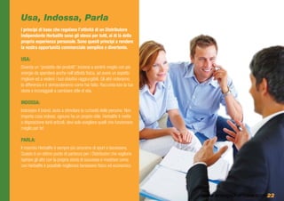 Usa, Indossa, Parla
I principi di base che regolano l’attività di un Distributore
Indipendente Herbalife sono gli stessi per tutti, al di là della
propria esperienza personale. Sono questi principi a rendere
la nostra opportunità commerciale semplice e divertente.

USA:
Diventa un “prodotto dei prodotti”. Inizierai a sentirti meglio con più
energie da spendere anche nell’attività fisica, ad avere un aspetto
migliore ed a vedere i tuoi obiettivi raggiungibili. Gli altri noteranno
la differenza e ti domanderanno come hai fatto. Racconta loro la tua
storia e incoraggiali a cambiare stile di vita.

INDOSSA:
Indossare il brand, aiuta a stimolare la curiosità delle persone. Non
importa cosa indossi, ognuno ha un proprio stile. Herbalife ti mette
a disposizione tanti articoli, devi solo scegliere quelli che funzionano
meglio per te!

PARLA:
Il marchio Herbalife è sempre più sinonimo di sport e benessere.
Questo è un ottimo punto di partenza per i Distributori che vogliono
ispirare gli altri con la propria storia di successo e mostrare come
con Herbalife è possibile migliorare benessere fisico ed economico




                                                                           www.energiaXvincere.com 22
 