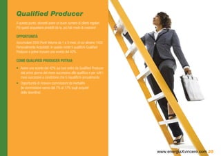 Qualified Producer
A questo punto, dovresti avere un buon numero di clienti regolari.
Più questi acquistano prodotti da te, più hai modo di crescere!

OPPORTUNITÀ
Accumulare 2500 Punti Volume da 1 a 3 mesi, di cui almeno 1500
Personalmente Acquistati. In questo modo ti qualifichi Qualified
Producer e potrai ricevere uno sconto del 42%.

COME QUALIFIED PRODUCER POTRAI:
•	 Avere uno sconto del 42% sui tuoi ordini da Qualified Producer
   dal primo giorno del mese successivo alla qualifica e per tutti i
   mesi successivi a condizione che ti riqualifichi annualmente
•	 Opportunità di ricevere commissioni da Herbalife
   (le commissioni vanno dal 7% al 17% sugli acquisti
   delle downline)




                                                                       www.energiaXvincere.com 25
 