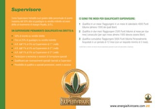 Supervisore
Come Supervisore Herbalife puoi godere della percentuale di sconto     CI SONO TRE MODI PER QUALIFICARTI SUPERVISORE:
massima del 50% oltre al guadagno su vendite indirette ed avere
diritto al ricevimento di Assegni Royalty. (A.R.).                     1	 Qualifica in un mese: Raggiungere in un mese di calendario 4000 Punti
                                                                          Volume (almeno 1000 dei quali liberi)
UN SUPERVISORE PIENAMENTE QUALIFICATO HA DIRITTO A:                    2	 Qualifica in due mesi: Raggiungere 2500 Punti Volume al mese per due
                                                                          mesi consecutivi (per ogni mese almeno 1000 devono essere liberi)
•	 50% di sconto su vendite dirette
•	 Fino al 25% di guadagno su vendite indirette                        3	 Qualifica cumulativa: Raggiungere 5000 Punti Volume Personalmente
                                                                          Acquistati in un periodo di 12 mesi (con un requisito minimo di 3 mesi).
•	 A.R. dall’1% al 5% sul Supervisore di 1° Livello
                                                                       Il volume libero è il Volume che nessuno nella tua organizzazione personale ha usato ai fini della qualifica a Supervisore.
•	 A.R. dall’1% al 5% sul Supervisore di 2° Livello
•	 A.R. dall’1% al 5% sul Supervisore di 3° Livello
•	 Partecipare a workshop e sessioni di formazione speciali
•	 Qualificarsi per riconoscimenti speciali riservati ai Supervisori
•	 Possibilità di qualifica a speciali promozioni, eventi e vacanze




                                                                                                                                             www.energiaXvincere.com 26
 