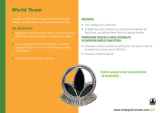 World Team
La qualifica al World Team è un passo importante nella carriera     RICEVERAI:
Herbalife: è la rampa di lancio per la tua qualifica al TAB Team.
                                                                    •	 Tutti i vantaggi di un Supervisore
PER QUALIFICARSI:                                                   •	 Un World Team Pack contenente un certificato personalizzato del
•	 Raggiungere 10.000 Punti Volume Totali in un mese dopo essere       World Team, una spilla del World Team e un’agenda Herbalife
   diventato un Supervisore Pienamente Qualificato o in Qualifica   PROMOZIONE SPECIALE 6 MESI, POSSIBILITÀ
O                                                                   DI DIVENTARE WORLD TEAM ATTIVO:
•	 Se si è Supervisore Pienamente Qualificato o in Qualifica,
   raggiungere 2500 Punti Volume Totali al mese per quattro         •	 Partecipare a sessioni speciali di pianificazione e formazione mirate ad
   mesi consecutivi                                                    accelerare la tua marcia verso il TAB Team
O                                                                   •	 Accedere a qualifiche speciali
•	 Totalizzare 500 Punti Royalty in un mese




                                                                                        Il primo passo verso una posizione
                                                                                         di leadership…




                                                                                                        www.energiaXvincere.com 27
 
