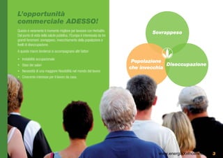 L’opportunità
commerciale ADESSO!
Questo è veramente il momento migliore per lavorare con Herbalife.
                                                                                  Sovrappeso
Dal punto di vista della salute pubblica, l’Europa è interessata da tre
grandi fenomeni: sovrappeso, invecchiamento della popolazione e
livelli di disoccupazione.
A queste macro tendenze si accompagnano altri fattori

•	 Instabilità occupazionale
                                                                           Popolazione
•	 Stasi dei salari                                                                     Disoccupazione
                                                                          che invecchia
•	 Necessità di una maggiore flessibilità nel mondo del lavoro
•	 Crescente interesse per il lavoro da casa.




                                                                                    www.energiaXvincere.com 3
 