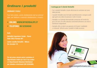 Ordinare i prodotti                                     I vantaggi per il cliente Herbalife
                                                        -- Con i prodotti Herbalife è facile ottimizzare la nutrizione nel corso
ORDINARE È FACILE
                                                           della giornata
Puoi farlo online, anche direttamente dal tuo iphone/   -- I prodotti Herbalife sono formulati scientificamente e vengono scelti
ipad, per telefono o venendo direttamente a trovarci.      ogni giorno da milioni di persone in tutto il mondo
                                                        -- Herbalife è un’azienda internazionale conosciuta nel mondo da
                                                           più di 30 anni che offre soluzioni nutrizionali attraverso una rete di
•	 Online: www.myherbalife.it                              Distributori Indipendenti
•	 Telefono: 06 52304040                                -- Herbalife offre ai clienti una garanzia di 30 giorni ‘soddisfatti
                                                           o rimborsati’ affinché usino i prodotti in totale sicurezza

Sedi:
Herbalife Experience Center - Roma 	
Viale Città d’Europa 851
Centro vendite Herbalife - Milano 	
Via Cornalia 7/9




Fin dal primo minuto potrai contattare il
Dipartimento Ordini per fare il tuo ordine
o il Dipartimento Relazioni Distributori
per chiedere chiarimenti (06 52304280).
                                                                                         www.energiaXvincere.com 33
 