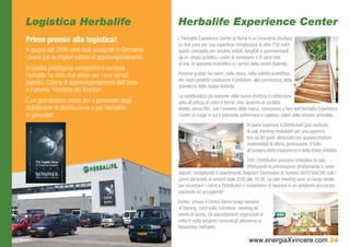 Logistica Herbalife                                     Herbalife Experience Center
Primo premio alla logistica!                            L’Herbalife Experience Center di Roma è un’innovativa struttura
                                                        su due piani per una superficie complessiva di oltre 750 metri
A giugno del 2009 sono stati assegnati in Germania      quadri concepita per rendere visibili, tangibili e sperimentabili
i premi per le migliori catene di approvvigionamento.   da un ampio pubblico i valori di benessere e di sano stile
                                                        di vita, lo spessore scientifico e i servizi della nostra Azienda.
In questa prestigiosa competizione europea
Herbalife ha vinto due premi per i suoi servizi         Percorsi guidati nei valori, nella storia, nella validità scientifica
                                                        dei nostri prodotti conducono il visitatore, alla conoscenza della
logistici: Catena di approvvigionamento dell’anno
                                                        grandezza della nostra Azienda.
e il premio ‘Vincitore dei Vincitori’.
                                                        La caratteristica più evidente della nuova struttura è l’attenzione
È un grandissimo onore per il personale degli           data all’utilizzo di colori e forme, che, assieme al contatto
stabilimenti di distribuzione e per Herbalife           diretto, senza filtri, con l’universo della marca, concorrono a fare dell’Herbalife Experience
in generale!                                            Center un luogo in cui è piacevole soffermarsi e cogliere i valori della mission aziendale.
                                                                                                 Al piano superiore il Distributore può usufruire
                                                                                                 di sale meeting modulabili per una capienza
                                                                                                 fino ad 80 posti, attrezzate con apparecchiature
                                                                                                 multimediali di ultima generazione. Il tutto
                                                                                                 all’insegna della trasparenza e della totale visibilità.
                                                                                                  Tutti i Distributori possono richiedere la sala,
                                                                                                  effettuando la prenotazione direttamente in sede
                                                        oppure, contattando il dipartimento Relazioni Distributori al numero 06/52304280 tutti i
                                                        giorni dal lunedì al venerdì dalle 9.00 alle 18.00. Le sale meeting sono un luogo ideale
                                                        per incontrare i clienti e Distributori e consentono di lavorare in un ambiente ancora più
                                                        piacevole ed accogliente!
                                                        Inoltre, presso il Centro hanno luogo sessioni
                                                        di training, corsi sulla nutrizione, meeting ed
                                                        eventi di lancio. Gli appuntamenti organizzati di
                                                        volta in volta vengono comunicati attraverso la
                                                        Newsletter Herbalife.

                                                                                                  www.energiaXvincere.com 34
 
