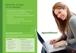 Diventa il capo
di te stesso!
•	 Scegli orari di lavoro in base alla vita che vuoi fare ed ai
   traguardi economici che vuoi raggiungere
•	 Non serve alcuna esperienza specifica o diploma
•	 Non devi assumere dipendenti né preoccuparti delle scorte
   di magazzino
•	 Remunerazione basata sulle capacità
•	 Training di qualità ed efficaci* strumenti per le vendite
•	 Contatto diretto con i clienti
“Prima lavoravo come segretaria, ma da quando sono diventata
Distributrice Herbalife la qualità della mia vita è nettamente
migliorata. Oggi io e mio marito svolgiamo un’attività in
proprio e lavoriamo in modo completamente autonomo
Con una rete di migliaia di distributori in diversi Paesi”.
Silvia & Philippe Rochette – Ginevra                                                                                                           Approfittane!
* Le testimonianze riportate si riferiscono alle persone rappresentate e non costituiscono una garanzia del tuo reddito effettivo né
rappresentano la norma. Le cifre utilizzate non possono essere considerate promesse di guadagni facili e/o automatici; i guadagni,
realizzati attraverso la vendita dei prodotti Herbalife, dipendono dal tempo o dall’impegno profuso nello sviluppo dell’attività.
Il successo di ogni Distributore Herbalife è strettamente legato alle capacità individuali, alle caratteristiche della zona in cui si opera,
nonché al tempo ed alle energie dedicate all’attività.


     Criticità                                                        Soluzione
     ✗✗ Carenza di soldi                                              ✓✓Basta una somma irrisoria
        da investire                                                    per iniziare a lavorare
     ✗✗ Nessuna specifica                                             ✓✓Herbalife ti fornirà la
        qualifica                                                       formazione necessaria
     ✗✗ Poca conoscenza                                               ✓✓Prodotti di provata efficacia,
        dei prodotti                                                    formulati scientificamente
                                                                      ✓✓Potenziale illimitato
                                                                                                                                                         www.energiaXvincere.com 4
 