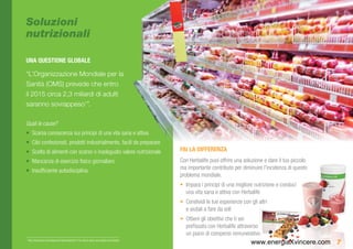 Soluzioni
nutrizionali

UNA QUESTIONE GLOBALE

“L’Organizzazione Mondiale per la
Sanità (OMS) prevede che entro
il 2015 circa 2,3 miliardi di adulti
saranno sovrappeso1”.

Quali le cause?
•	 Scarsa conoscenza sui principi di una vita sana e attiva
•	 Cibi confezionati, prodotti industrialmente, facili da preparare
•	 Scelta di alimenti con scarso o inadeguato valore nutrizionale                             FAI LA DIFFERENZA
•	 Mancanza di esercizio fisico giornaliero                                                   Con Herbalife puoi offrire una soluzione e dare il tuo piccolo
•	 Insufficiente autodisciplina                                                               ma importante contributo per diminuire l’incidenza di questo
                                                                                              problema mondiale.
                                                                                              •	 Impara i principi di una migliore nutrizione e conduci
                                                                                                 una vita sana e attiva con Herbalife
                                                                                              •	 Condividi le tue esperienze con gli altri
                                                                                                 e aiutali a fare da soli
                                                                                              •	 Ottieni gli obiettivi che ti sei
                                                                                                 prefissato con Herbalife attraverso
                                                                                                 un piano di compensi remunerativo
    http://www.who.int/mediacentre/factsheets/fs311/en (Facts about overweight and obesity)
                                                                                                                                 www.energiaXvincere.com 7
1
 