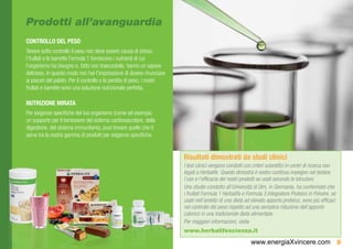 Prodotti all’avanguardia
CONTROLLO DEL PESO
Tenere sotto controllo il peso non deve essere causa di stress.
I frullati e le barrette Formula 1 forniscono i nutrienti di cui
l’organismo ha bisogno e, fatto non trascurabile, hanno un sapore
delizioso. In questo modo non hai l’impressione di dovere rinunciare
ai piaceri del palato. Per il controllo o la perdita di peso, i nostri
frullati e barrette sono una soluzione nutrizionale perfetta.

NUTRIZIONE MIRATA
Per esigenze specifiche del tuo organismo (come ad esempio
un supporto per il benessere del sistema cardiovascolare, della
digestione, del sistema immunitario), puoi trovare quello che ti
serve tra la nostra gamma di prodotti per esigenze specifiche.


                                                                         Risultati dimostrati da studi clinici
                                                                         I test clinici vengono condotti con criteri scientifici in centri di ricerca non
                                                                         legati a Herbalife. Questo dimostra il nostro continuo impegno nel testare
                                                                         l’uso e l’efficacia dei nostri prodotti se usati secondo le istruzioni.
                                                                         Uno studio condotto all’Università di Ulm, in Germania, ha confermato che
                                                                         i frullati Formula 1 Herbalife e Formula 3 Integratore Proteico in Polvere, se
                                                                         usati nell’ambito di una dieta ad elevato apporto proteico, sono più efficaci
                                                                         nel controllo del peso rispetto ad una semplice riduzione dell’apporto
                                                                         calorico in una tradizionale dieta alimentare.
                                                                         Per maggiori informazioni, visita
                                                                         www.herbalifescienza.it
                                                                                                            www.energiaXvincere.com 9
 