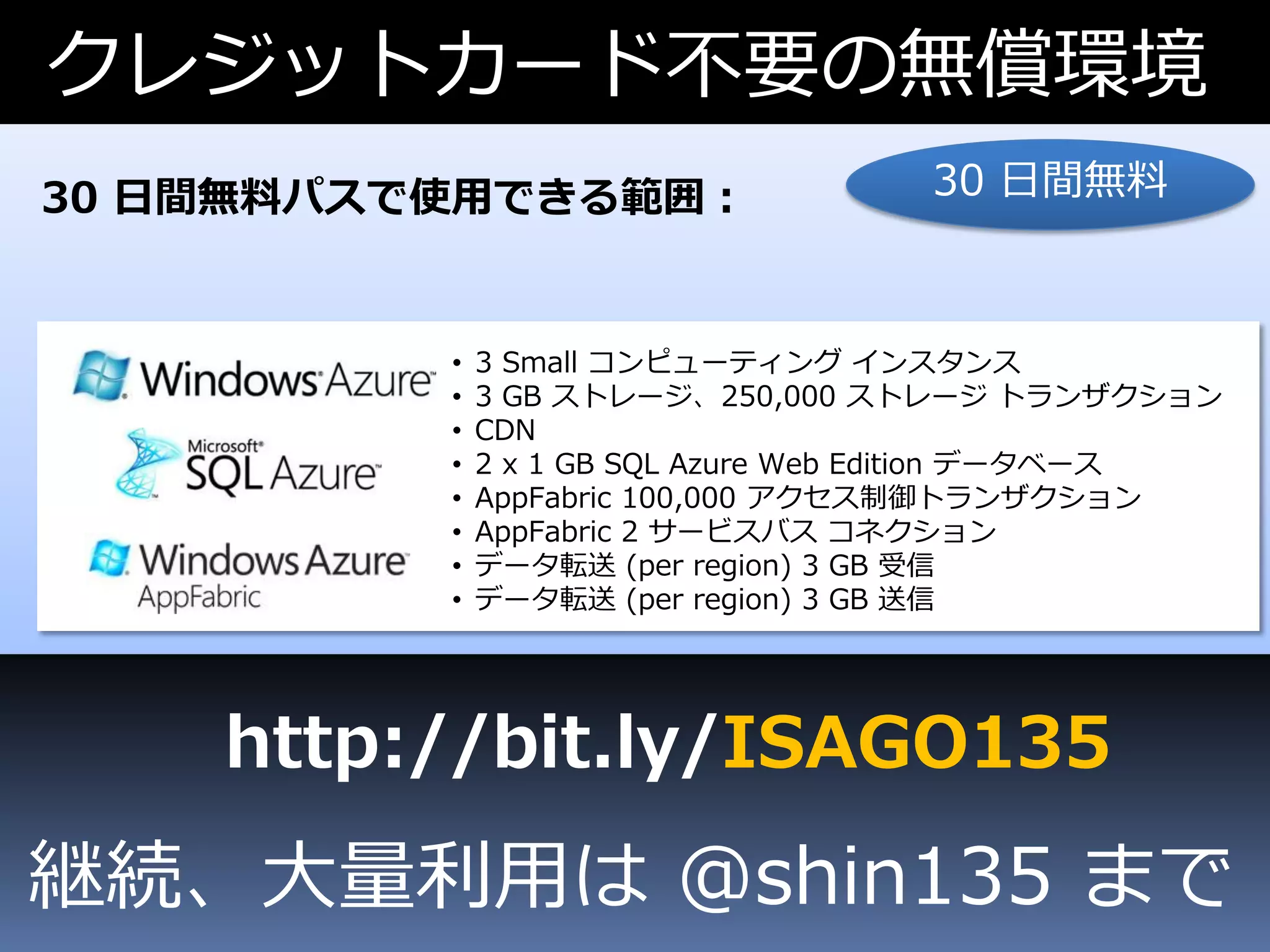 クレジットカード不要の無償環境
30 日間無料パスで使用できる範囲：                  30 日間無料



          •   3 Small コンピューティング インスタンス
          •   3 GB ストレージ、250,000 ストレージ トランザクション
          •   CDN
          •   2 x 1 GB SQL Azure Web Edition データベース
          •   AppFabric 100,000 アクセス制御トランザクション
          •   AppFabric 2 サービスバス コネクション
          •   データ転送 (per region) 3 GB 受信
          •   データ転送 (per region) 3 GB 送信




    http://bit.ly/ISAGO135
継続、大量利用は @shin135 まで
 