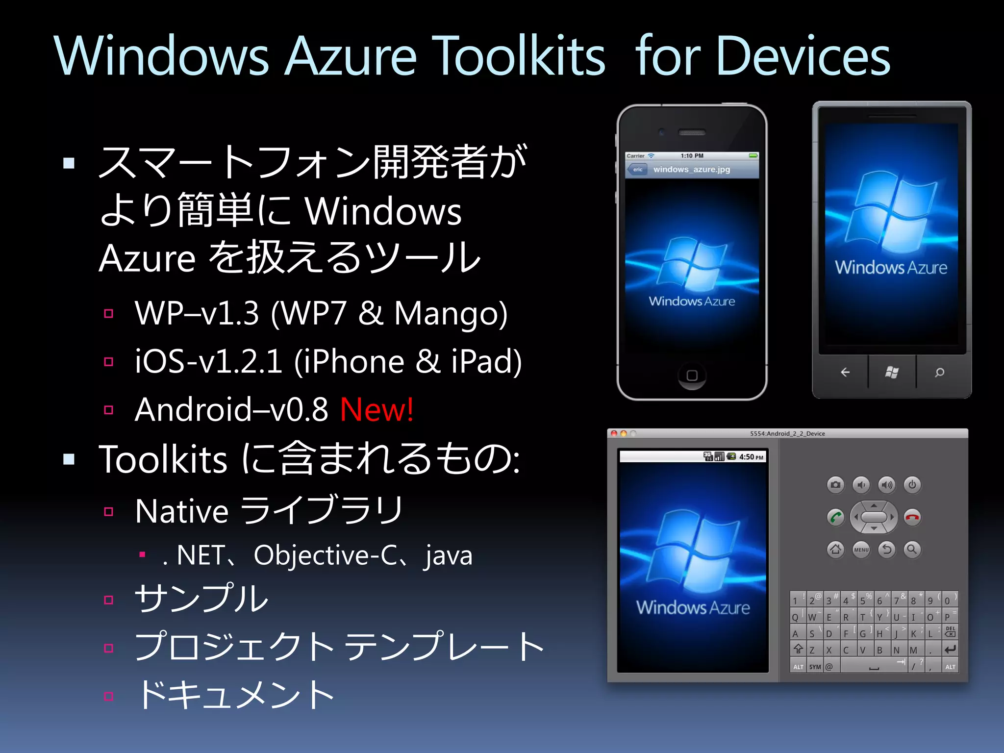 Windows Azure Toolkits for Devices
 スマートフォン開発者が
 より簡単に Windows
 Azure を扱えるツール
   WP–v1.3 (WP7 & Mango)
   iOS-v1.2.1 (iPhone & iPad)
   Android–v0.8 New!
 Toolkits に含まれるもの:
   Native ライブラリ
     . NET、Objective-C、java
   サンプル
   プロジェクト テンプレート
   ドキュメント
 