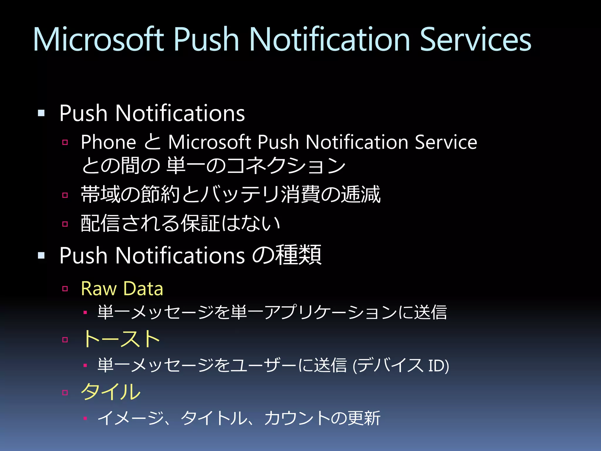 Microsoft Push Notification Services

 Push Notifications
   Phone と Microsoft Push Notification Service
    との間の 単一のコネクション
   帯域の節約とバッテリ消費の逓減
   配信される保証はない
 Push Notifications の種類
   Raw Data
     単一メッセージを単一アプリケーションに送信
   トースト
     単一メッセージをユーザーに送信 (デバイス ID)
   タイル
     イメージ、タイトル、カウントの更新
 