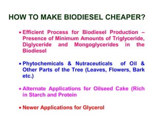 HOW TO MAKE BIODIESEL CHEAPER?
• Efficient Process for Biodiesel Production –
Presence of Minimum Amounts of Triglyceride,
Diglyceride and Mongoglycerides in the
Biodiesel
• Phytochemicals & Nutraceuticals of Oil &
Other Parts of the Tree (Leaves, Flowers, Bark
etc.)
• Alternate Applications for Oilseed Cake (Rich
in Starch and Protein
• Newer Applications for Glycerol
 