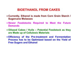 BIOETHANOL FROM CAKES
• Currently, Ethanol is made from Corn Grain Starch /
Sugarcane Molasses
• Newer Feedstocks Required to Meet the Future
Demands
• Oilseed Cakes / Hulls – Potential Feedstock as they
are Made up of Cellulosic Materials
• Efficiency of the Pre-treatment and Fermentation
Process has to be Optimized based on the Yield of
Free Sugars and Ethanol
 