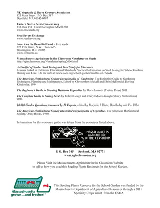 NE Vegetable & Berry Growers Association 
125 Main Street P.O. Box 387 
Deerfield, MA 01342-0387 
Eastern Native Seeds Conservancy 
P.O. Box 451 Great Barrington, MA 01230 
www.enscseeds.org 
Seed Savers Exchange 
www.seedsavers.org 
American the Beautiful Fund - Free seeds 
725 15th Street, N.W. Suite 605 
Washington, D.C. 20005 
www.freeseeds.us 
Massachusetts Agriculture in the Classroom Newsletter on Seeds 
http://aginclassroom.org/Newsletter/spring2006.html 
A Handful of Seeds: Seed Saving and Seed Study for Educators 
Lessons linked to California Educational Standards Practical Information on Seed Saving for School Gardens 
History and Lore. On the web at: www.oaec.org/school-garden/handful-of- ?seeds 
The American Horticultural Society Encyclopedia of Gardening: The Definitive Guide to Gardening 
Techniques, Planning and Maintenance, Edited by Christopher Brickell and Elvin McDonald, Dorling 
Kindersley, 1994 
The Beginner’s Guide to Growing Heirloom Vegetables by Marie Iannotti (Timber Press) 2011. 
The Complete Guide to Saving Seeds by Robert Gough and Cheryl Moore-Gough (Storey Publications) 
2011. 
10,000 Garden Questions Answered by 20 Experts, edited by Marjorie J. Dietz, Doubleday and Co. 1974. 
The American Horticultural Society Illustrated Encyclopedia of Vegetables, The American Horticultural 
Society, Ortho Books, 1980. 
Information for this resource guide was taken from the resources listed above. 
P. O. Box 345 Seekonk, MA 02771 
www.aginclassroom.org 
Please Visit the Massachusetts Agriculture in the Classroom Website 
to tell us how you used this Seeding Plants Resource for the School Garden. 
This Seeding Plants Resource for the School Garden was funded by the 
Massachusetts Department of Agricultural Resources through a 2011 
Specialty Crops Grant from the USDA 

