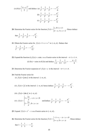 10
(vi) f(x)=
2
2 


  x
and deduce (a)
63
1
2
1
1
1 2
222


(b)
63
1
2
1
1
1 2
222


(c)
85
1
3
1
1
1 2
222


20. Determine the Fourier series for the function






21,2
10,
)(
xx
xx
xf . Hence deduce
that
85
1
3
1
1
1 2
222

 .
21. Obtain the Fourier series for 2
1)( xxxf  in ),(  . Deduce that
123
1
2
1
1
1 2
222

 .
22. Expand the function (i) xxxf sin)(  as a Fourier series in the interval   x .
(ii) f(x) = xsinx in (0,2π) and deduce .
4
2
7.5
1
5.3
1
3.1
1 


23. Determine the Fourier expansion of xxf )( in the interval   x .
24. Find the Fourier series for
(i) xxf cos)(  in the interval ),(  .
(ii) xxf )( in the interval ),(  hence deduce
85
1
3
1
1
1 2
222

 .
(iii) xxf sin)(  in ),( 
(iv)













x
x
x
x
xf
0,
2
1
0,
2
1
)( and deduce
85
1
3
1
1
1 2
222

 .
25. Expand xxxf  2
)( as a Fourier series in ),(  .
26. Determine the Fourier series for the function








xx
xx
xf
0,1
0,1
)( . Hence deduce
that
45
1
3
1
1

 .
 