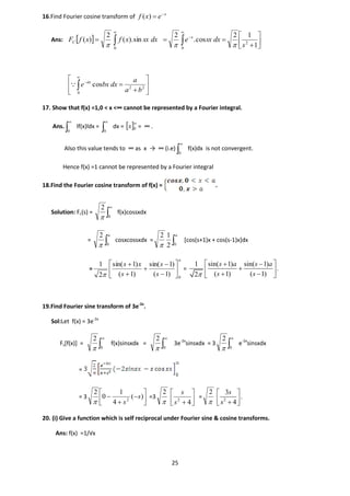25
16.Find Fourier cosine transform of x
exf 
)(
Ans:   


0
sin).(
2
)( dxsxxfxfFC
 




 


1
12
cos.
2
2
0
s
dxsxe x











0
22
cos
ba
a
dxbxe ax

17. Show that f(x) =1,0 < x <∞ cannot be represented by a Fourier integral.
Ans. 

0
lf(x)ldx = 

0
dx =  
0x = ∞ .
Also this value tends to ∞ as x → ∞ (i.e) 

0
f(x)dx is not convergent.
Hence f(x) =1 cannot be represented by a Fourier integral
18.Find the Fourier cosine transform of f(x) = .
Solution: Fc(s) = 

0
2

f(x)cossxdx
= 
a
0
2

cosxcossxdx = 
a
02
12

[cos(s+1)x + cos(s-1)x]dx
=
a
s
s
s
xs
0
)1(
)1sin(
)1(
)1sin(
2
1












=
1 sin( 1) sin( 1)
.
( 1) ( 1)2
s a s a
s s
  
   
19.Find Fourier sine transform of 3e-2x
.
Sol:Let f(x) = 3e-2x
Fs[f(x)] = 

0
2

f(x)sinsxdx = 

0
2

3e-2x
sinsxdx = 3 

0
2

e-2x
sinsxdx
=
= 3 





 )(
4
1
0
2
2
s
s
=3

2




 42
s
s
=

2
2
3
.
4
s
s
 
  
20. (i) Give a function which is self reciprocal under Fourier sine & cosine transforms.
Ans: f(x) =1/√x
 