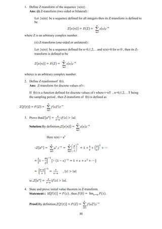 30
1. Define Z-transform of the sequence {x(n)}.
Ans: (i) Z-transform (two sided or bilateral) :
Let {x(n)} be a sequence defined for all integers then its Z-transform is defined to
be
where Z is an arbitrary complex number.
(ii) Z-transform (one-sided or unilateral) :
Let {x(n)} be a sequence defined for n=0,1,2,…and x(n)=0 for n<0 , then its Z-
transform is defined to be
wherez is an arbitrary complex number.
2. Define Z-tranformsof f(t).
Ans: Z-transform for discrete values of t :
If f(t) is a function defined for discrete values of t where t=nT , n=0,1,2,…T being
the sampling period , then Z-transform of f(t) is defined as
3. Prove that .
Solution:By definition,
Here x(n) = an
,
ie., .
4. State and prove initial value theorem in Z-transform.
Statement:: If , then .
Proof:By definition,
 