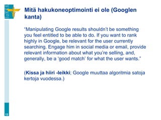 Mitä hakukoneoptimointi ei ole (Googlen
     kanta)

     “Manipulating Google results shouldn‟t be something
     you feel entitled to be able to do. If you want to rank
     highly in Google, be relevant for the user currently
     searching. Engage him in social media or email, provide
     relevant information about what you‟re selling, and,
     generally, be a „good match‟ for what the user wants.”

     (Kissa ja hiiri -leikki; Google muuttaa algoritmia satoja
     kertoja vuodessa.)




13
 