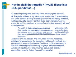 Hyvän sisällön tragedia? (hyvää filosofista
     SEO-pohdintaa…)
     C: But isn’t getting links primarily about creating great content?
     R: Tragically, at least in my experience, the answer is a resounding
     no. Great content is easily missed by the web’s link-heavy audience,
     while some pretty crummy content that’s been marketed well (or
     made the right connections or comes from the right sources) will tend
     to overperform.
          – The web’s link graph isn’t a meritocracy -ei everything else in life,
                             Pelkkä laadukas sisältö like
             it’s a popularity contest. Those vaanfind the best ways to distribute,
                             takaa linkkejä, who tarvitaan
             promote and market jonkinlaista aktivointia! most likely to link to
                             myös their works to the audience
             it are going to succeed much more so than just the ‘great content’
             producers.
     Just think of it like politics. The best, most rational, reasoned,
     intelligent arguments are the exception, not the rule. Instead, the
     conversation and media attention (and thus, public awareness) is
     focused on concepts that are easy to grasp, virally distributable
     (which often puts rumor and innuendo above fact) and fit a
     compelling narrative (rather than add complexity).

14
                                                                    (lue lisää netissä…)
 