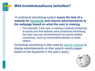 Mitä kontekstuaalisuus tarkoittaa?


     “A contextual advertising system scans the text of a
     website for keywords and returns advertisements to
     the webpage based on what the user is viewing.
        – For example, if the user is viewing a website pertaining
          to sports and that website uses contextual advertising,
          the user may see advertisements for sports-related
          companies, such as memorabilia dealers or ticket
          sellers.
     Contextual advertising is also used by search engines to
     display advertisements on their search results pages
     based on the keywords in the user‟s query.”




17
 