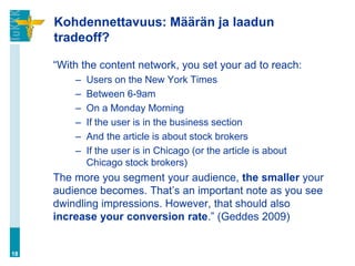 Kohdennettavuus: Määrän ja laadun
     tradeoff?

     “With the content network, you set your ad to reach:
         –   Users on the New York Times
         –   Between 6-9am
         –   On a Monday Morning
         –   If the user is in the business section
         –   And the article is about stock brokers
         –   If the user is in Chicago (or the article is about
             Chicago stock brokers)
     The more you segment your audience, the smaller your
     audience becomes. That‟s an important note as you see
     dwindling impressions. However, that should also
     increase your conversion rate.” (Geddes 2009)


18
 