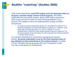 Sisällön ”matching” (Geddes 2009)


     “With content advertising, most PPC engines scan the keywords within an
     ad group, and then assign a theme to that ad group. This differs
     significantly from the search network, where a PPC engine examines a
     user‟s query and tries to match it to each individual keyword in your
     account. This creates a one to one matching which is easy to monitor
     and optimize.
          –   An ad group with the words Sony plasma TV, 36" plasma TV, plasma TV is
              easy for an algorithm to match to the theme of “plasma TV.” However, an ad
              group with the words big screen TV, LCD TV, plasma TV isn‟t as
              straightforward. While all of these words represent high end, expensive TVs,
              the group appears to be more about TV sets in general and could be matched
              in a large variety of ways.
     It is critical for advertisers to control their messaging and relevant
     themes. Ad group organization is by far the most important piece to
     pay attention to when advertising on the content network. It is better
     to have 100 tightly themed ad groups with only 10 keywords in each
     one, then 10 ad groups of 100 keywords.”




19
 