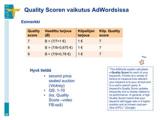 Quality Scoren vaikutus AdWordsissa
     Esimerkki

        Quality     Vaadittu tarjous    Kilpailijan   Kilp. Quality
        score       (B)                 tarjous       score
        7           B > (7/7=1 €)       1€            7
        8           B > (7/8=0,875 €)   1€            7
        9           B > (7/9=0,78 €)    1€            7



                                                            “The AdWords system calculates
            Hyvä tietää                                     a Quality Score for each of your
                   • second price                           keywords. It looks at a variety of
                                                            factors to measure how relevant
                      sealed auction                        your keyword is to your ad text and
                      (Vickrey)                             to a user's search query. A
                                                            keyword's Quality Score updates
                   • QS: 1-10                               frequently and is closely related to
                   • (ks. Quality                           its performance. In general, a high
                                                            Quality Score means that your
                      Score –video                          keyword will trigger ads in a higher
                      FB:ssä)                               position and at a lower cost-per-
                                                            click (CPC).” (Google)

22
 