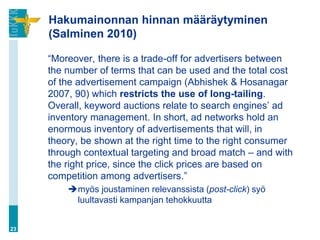 Hakumainonnan hinnan määräytyminen
     (Salminen 2010)

     “Moreover, there is a trade-off for advertisers between
     the number of terms that can be used and the total cost
     of the advertisement campaign (Abhishek & Hosanagar
     2007, 90) which restricts the use of long-tailing.
     Overall, keyword auctions relate to search engines‟ ad
     inventory management. In short, ad networks hold an
     enormous inventory of advertisements that will, in
     theory, be shown at the right time to the right consumer
     through contextual targeting and broad match – and with
     the right price, since the click prices are based on
     competition among advertisers.”
         myös joustaminen relevanssista (post-click) syö
          luultavasti kampanjan tehokkuutta


23
 