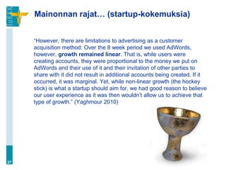 Mainonnan rajat… (startup-kokemuksia)


     “However, there are limitations to advertising as a customer
     acquisition method: Over the 8 week period we used AdWords,
     however, growth remained linear. That is, while users were
     creating accounts, they were proportional to the money we put on
     AdWords and their use of it and their invitation of other parties to
     share with it did not result in additional accounts being created. If it
     occurred, it was marginal. Yet, while non-linear growth (the hockey
     stick) is what a startup should aim for, we had good reason to believe
     our user experience as it was then wouldn‟t allow us to achieve that
     type of growth.” (Yaghmour 2010)




27
 