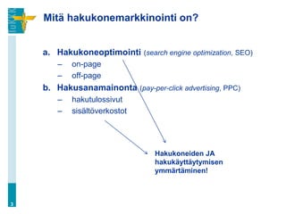 Mitä hakukonemarkkinointi on?


    a. Hakukoneoptimointi (search engine optimization, SEO)
       –   on-page
       –   off-page
    b. Hakusanamainonta (pay-per-click advertising, PPC)
       –   hakutulossivut
       –   sisältöverkostot




                                 Hakukoneiden JA
                                 hakukäyttäytymisen
                                 ymmärtäminen!



3
 
