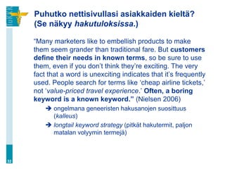 Puhutko nettisivullasi asiakkaiden kieltä?
     (Se näkyy hakutuloksissa.)

     “Many marketers like to embellish products to make
     them seem grander than traditional fare. But customers
     define their needs in known terms, so be sure to use
     them, even if you don‟t think they‟re exciting. The very
     fact that a word is unexciting indicates that it‟s frequently
     used. People search for terms like „cheap airline tickets,‟
     not „value-priced travel experience.‟ Often, a boring
     keyword is a known keyword.” (Nielsen 2006)
          ongelmana geneeristen hakusanojen suosittuus
           (kalleus)
          longtail keyword strategy (pitkät hakutermit, paljon
           matalan volyymin termejä)



32
 