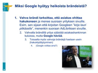 Miksi Google hyötyy heikoista brändeistä?


     1. Vahva brändi tarkoittaa, että asiakas ohittaa
        hakukoneen ja menee suoraan yrityksen sivuille.
        Esim. sen sijaan että kirjoitan Googleen ”kirja lauri
        pitkäselle”, menenkin suoraan AdLibriksen sivuille.
        2. Vahvalla brändillä yritys säästää asiakashankinnan
           kuluissa, mutta Google häviää.
            3.   Toisaalta myös vahvoja brändejä haetaan usein
                 (hakukäyttäytyminen)
                  4.   (Google voittaa aina?)




34
 