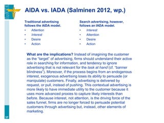 AIDA vs. IADA (Salminen 2012, wp.)
     Traditional advertising            Search advertising, however,
     follows the AIDA model.            follows an IADA model.
     •    Attention                     •    Interest
     •    Interest                      •    Attention
     •    Desire                        •    Desire
     •    Action                        •    Action


      What are the implications? Instead of imagining the customer
      as the “target” of advertising, firms should understand their active
      role in searching for information, and tendency to ignore
      advertising that is not relevant for the task at hand (cf. “banner
      blindness”). Moreover, if the process begins from an endogenous
      interest, exogenous advertising loses its ability to persuade (or
      manipulate) customers. Finally, advertising is delivered by
      request, or pull, instead of pushing. This contextual advertising is
      more likely to have immediate utility to the customer because it
      uses more advanced proxies to capture likely interests than
      before. Because interest, not attention, is the driving force of the
      sales funnel, firms are no longer forced to persuade potential
      customers through advertising but, instead, other elements of
      marketing.
37
 