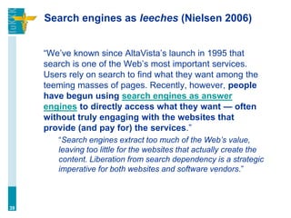 Search engines as leeches (Nielsen 2006)


     “We‟ve known since AltaVista‟s launch in 1995 that
     search is one of the Web‟s most important services.
     Users rely on search to find what they want among the
     teeming masses of pages. Recently, however, people
     have begun using search engines as answer
     engines to directly access what they want — often
     without truly engaging with the websites that
     provide (and pay for) the services.”
        “Search engines extract too much of the Web’s value,
        leaving too little for the websites that actually create the
        content. Liberation from search dependency is a strategic
        imperative for both websites and software vendors.”



39
 