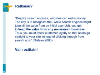 Ratkaisu?


     “Despite search engines, websites can make money.
     The key is to recognize that, while search engines might
     take all the value from an initial user visit, you get
     to keep the value from any non-search business.
     Thus, you must foster customer loyalty so that users go
     straight to your site instead of clicking through from
     search ads.” (Nielsen 2006)


     Vain osittain!




41
 