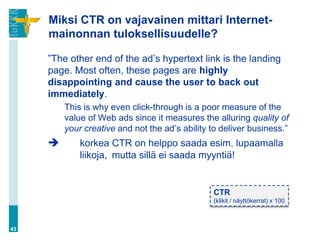 Miksi CTR on vajavainen mittari Internet-
     mainonnan tuloksellisuudelle?

     ”The other end of the ad‟s hypertext link is the landing
     page. Most often, these pages are highly
     disappointing and cause the user to back out
     immediately.
         This is why even click-through is a poor measure of the
         value of Web ads since it measures the alluring quality of
         your creative and not the ad‟s ability to deliver business.”
            korkea CTR on helppo saada esim. lupaamalla
             liikoja, mutta sillä ei saada myyntiä!


                                                CTR
                                                (klikit / näyttökerrat) x 100



43
 