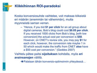 Klikkihinnan ROI-paradoksi

     Koska konversiosuhde vaihtelee, voit maksaa klikeistä
     eri määrän (enemmän tai vähemmän), mutta
     myynneistä saman verran.
         – “Hence, if you bid $1 per click for an ad group about
           digital cameras, Bob‟s blog could cost $0.05 per click.
           If you received 1000 clicks from Bob‟s blog, [with low
           conversion] the actual cost per conversion is $50.
           However, on CNET‟s review site, you may pay $1 for
           each click, however, the conversion rate maybe 1 in
           50 which would make the traffic from CNET also have
           a $50 cost per conversion.” (Geddes 2007)
     Vaihtelu pätee paitsi sijoituksen kohdalla, myös eri
     avainsanojen välillä.
         Palataan tähän konversio-optimoinnin yhteydessä…

45
 