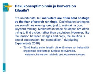 Hakukoneoptimoinnin ja konversion
     kilpailu?

     “It‟s unfortunate, but marketers are often held hostage
     by the fear of search rankings. Optimization strategies
     are sometimes even ignored just to maintain a good
     keyword ranking. Marketers in these situations are often
     trying to find a side, rather than a solution. However, like
     the tension between images and copy, the solution is
     one of cooperation, not competition.” (Marketing
     Experiments 2010)
         – Tämä koska esim. tekstin vähentäminen voi heikentää
           orgaanista sijoitusta ja tulkittua relevanssia.
             Kuitenkin, konversion tulisi olla end, optimoinnin means




47
 
