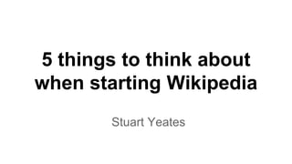 5 things to think about 
when starting Wikipedia 
Stuart Yeates 
 