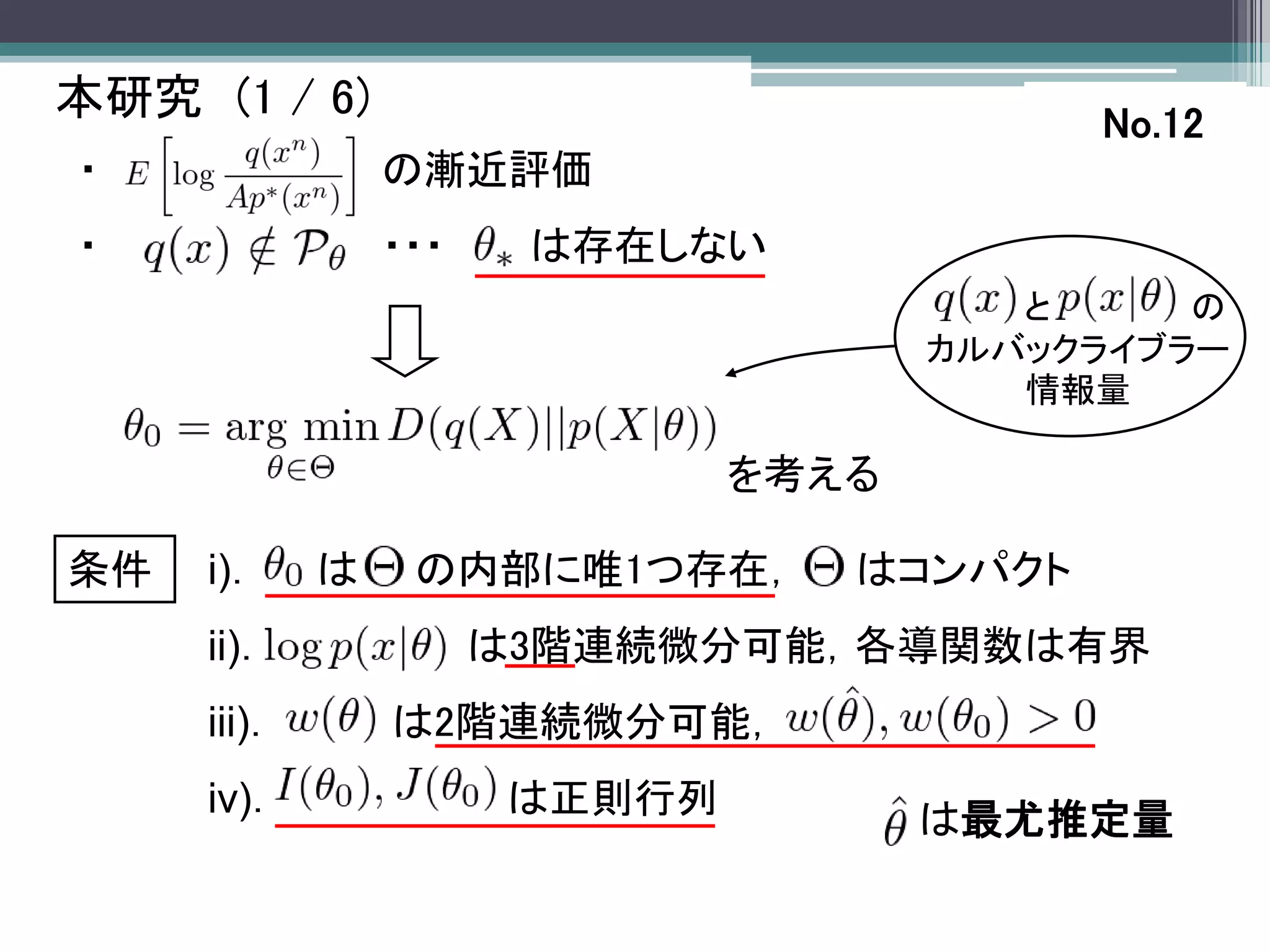本研究 (1 / 6)                                No.12
・                の漸近評価
・                ・・・    は存在しない
                                         と     の
                                      カルバックライブラー
                                         情報量

                               を考える

条件   i)．     は    の内部に唯1つ存在，      はコンパクト
     ii)．              は3階連続微分可能，各導関数は有界
     iii)．       は2階連続微分可能，
     iv)．              は正則行列
                                      は最尤推定量
 
