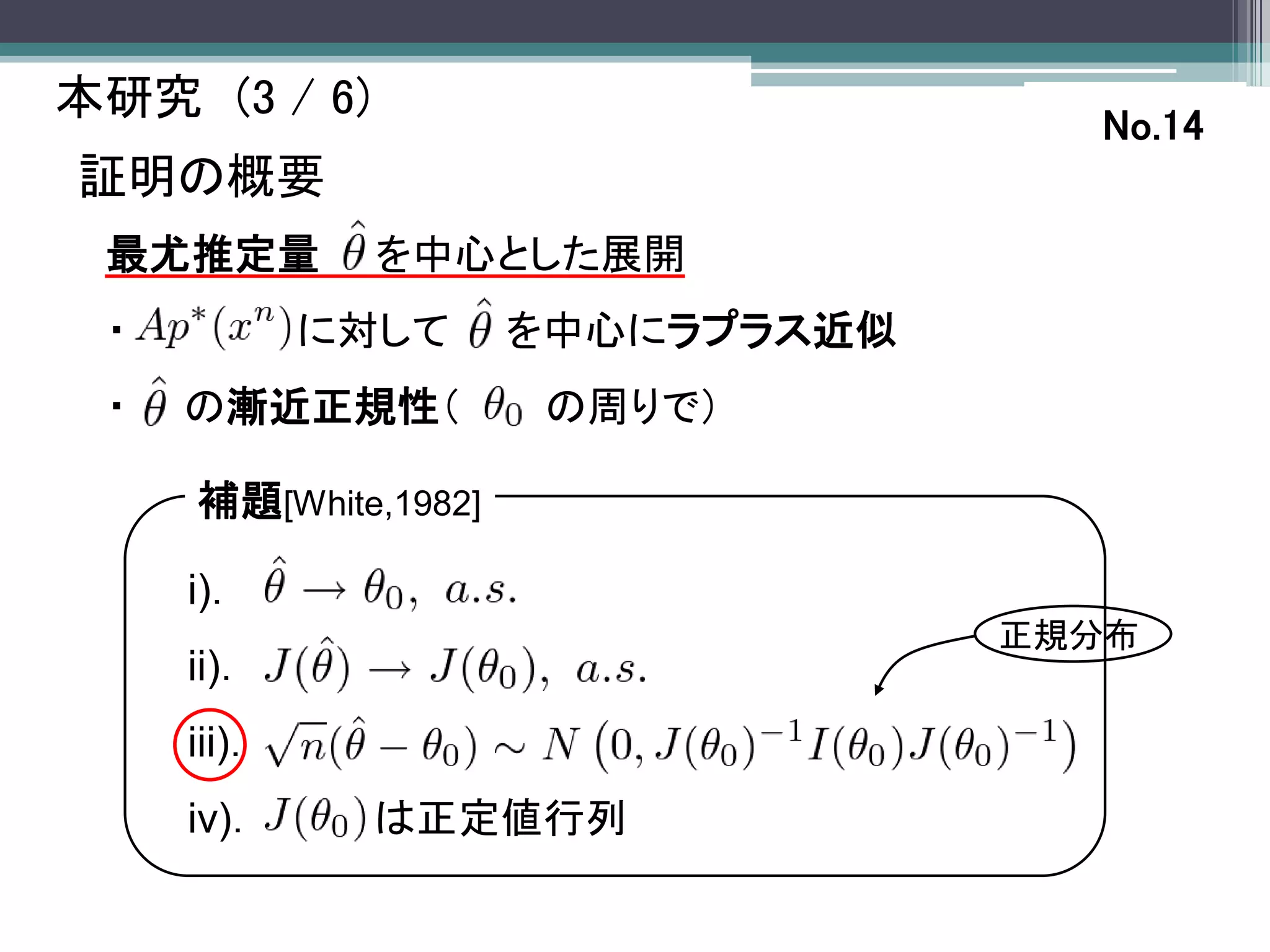 本研究 (3 / 6)
                                     No.14
証明の概要
 最尤推定量         を中心とした展開
 ・           に対して     を中心にラプラス近似
 ・   の漸近正規性（          の周りで）

     補題[White,1982]

     i)．
                                   正規分布
     ii)．
     iii)．
     iv)．      は正定値行列
 