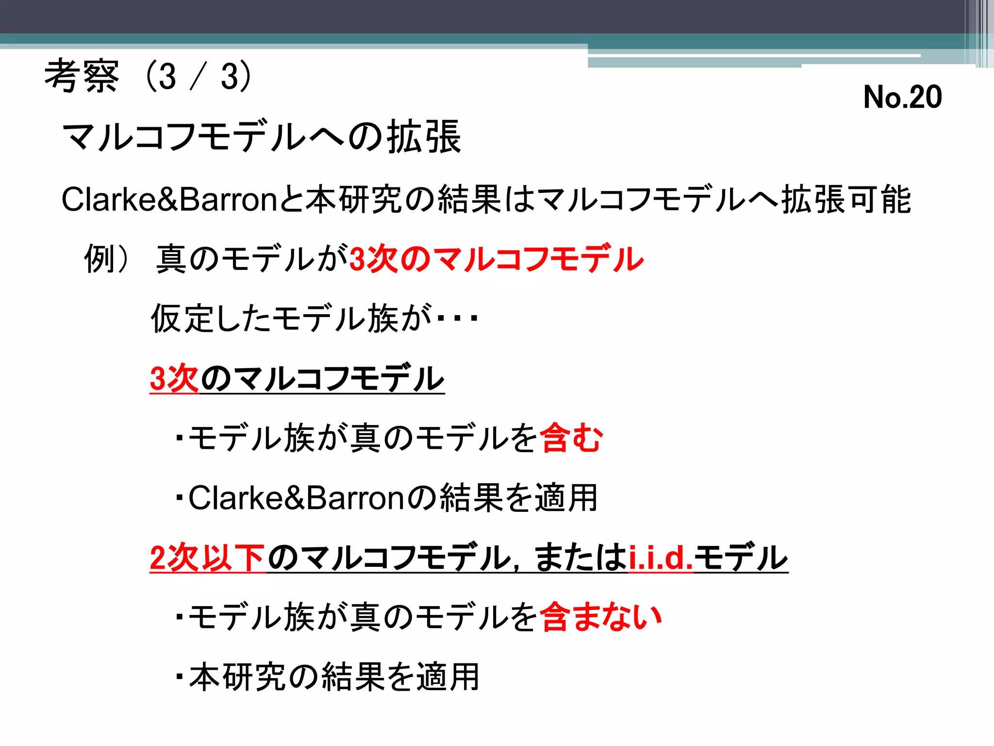 考察 (3 / 3)                       No.20
マルコフモデルへの拡張
Clarke&Barronと本研究の結果はマルコフモデルへ拡張可能
 例） 真のモデルが3次のマルコフモデル
     仮定したモデル族が・・・
     3次のマルコフモデル
      ・モデル族が真のモデルを含む
      ・Clarke&Barronの結果を適用
     2次以下のマルコフモデル，またはi.i.d.モデル
      ・モデル族が真のモデルを含まない
      ・本研究の結果を適用
 